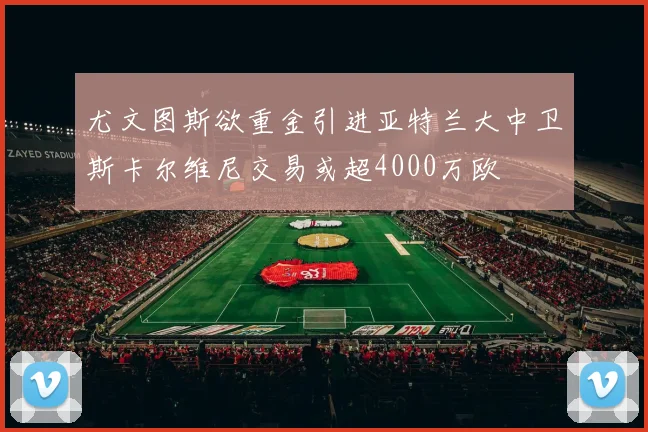 尤文图斯欲重金引进亚特兰大中卫斯卡尔维尼交易或超4000万欧