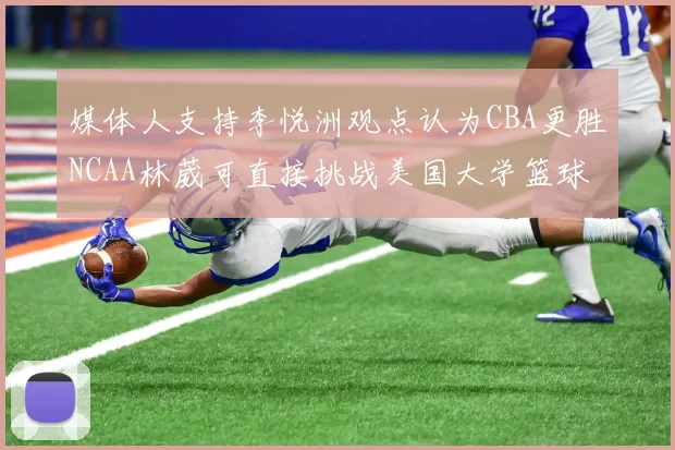 媒体人支持李悦洲观点认为CBA更胜NCAA林葳可直接挑战美国大学篮球