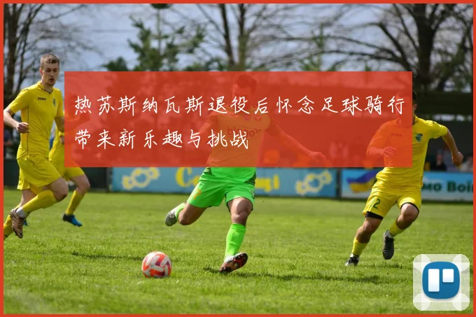 热苏斯纳瓦斯退役后怀念足球骑行带来新乐趣与挑战