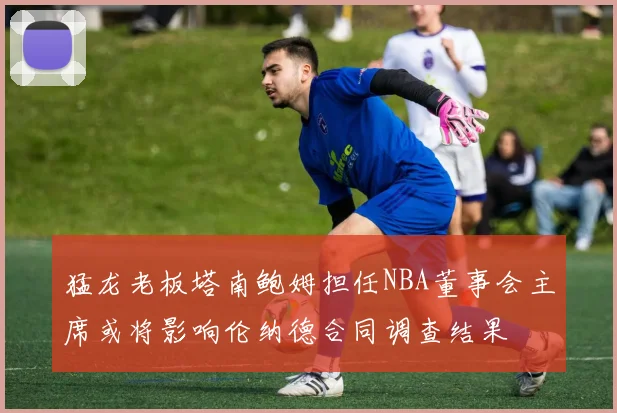 猛龙老板塔南鲍姆担任NBA董事会主席或将影响伦纳德合同调查结果