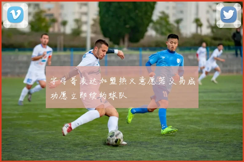 字母哥表达加盟热火意愿若交易成功愿立即续约球队
