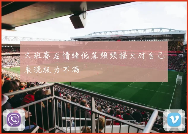 文班赛后情绪低落频频摇头对自己表现极为不满