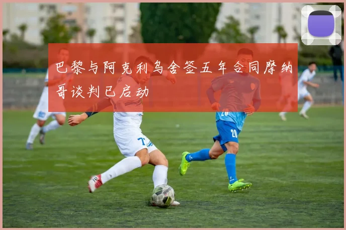 巴黎与阿克利乌舍签五年合同摩纳哥谈判已启动