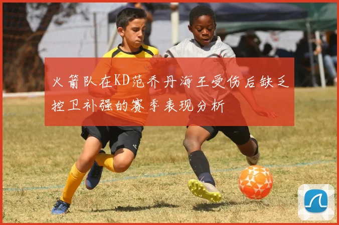 火箭队在KD范乔丹海王受伤后缺乏控卫补强的赛季表现分析