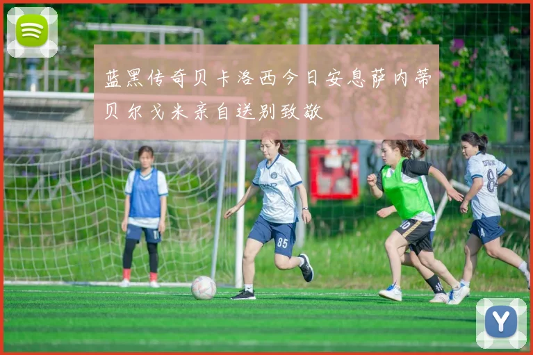 蓝黑传奇贝卡洛西今日安息萨内蒂贝尔戈米亲自送别致敬