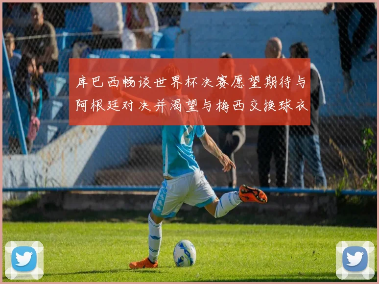 库巴西畅谈世界杯决赛愿望期待与阿根廷对决并渴望与梅西交换球衣