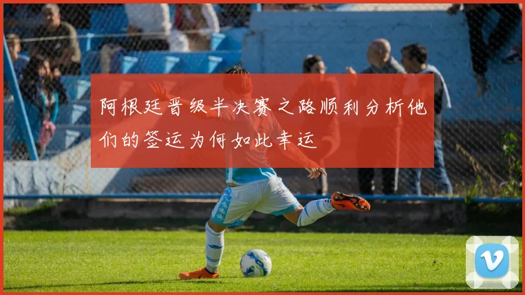 阿根廷晋级半决赛之路顺利分析他们的签运为何如此幸运