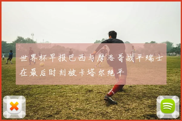世界杯早报巴西与摩洛哥战平瑞士在最后时刻被卡塔尔绝平