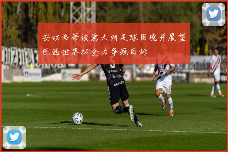 安切洛蒂谈意大利足球困境并展望巴西世界杯全力争冠目标