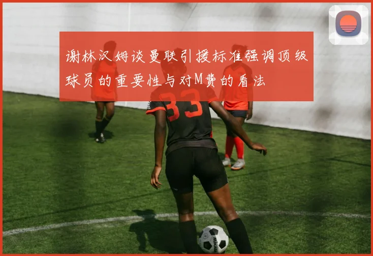 谢林汉姆谈曼联引援标准强调顶级球员的重要性与对M费的看法